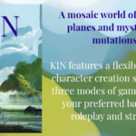 Kin: The Fantasy Tabletop Role-playing Game. A mosaic world of magical planes and mysterious mutations. KIN features a flexible classless character creation system and three modes of gameplay to fit your preferred balance of roleplay and strategy.